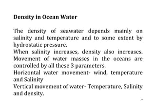 39
Density in Ocean Water
The density of seawater depends mainly on
salinity and temperature and to some extent by
hydrostatic pressure.
When salinity increases, density also increases.
Movement of water masses in the oceans are
controlled by all these 3 parameters.
Horizontal water movement- wind, temperature
and Salinity
Vertical movement of water- Temperature, Salinity
and density.
 