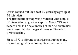 4
It was carried out for about 19 years by a group of
76 scientists.
The first seafloor map was produced with details
of life existing at greater depths. About 715 new
genera and 4417 new species of marine organisms
were described by the great German Biologist
Ernst Haeckel.
Since 1872, different countries conducted many
major biological oceanographic expeditions.
 