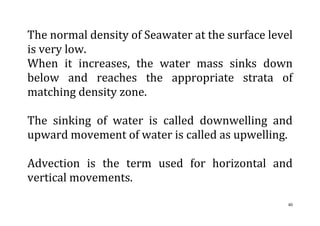 40
The normal density of Seawater at the surface level
is very low.
When it increases, the water mass sinks down
below and reaches the appropriate strata of
matching density zone.
The sinking of water is called downwelling and
upward movement of water is called as upwelling.
Advection is the term used for horizontal and
vertical movements.
 