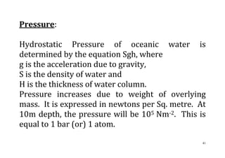 41
Pressure:
Hydrostatic Pressure of oceanic water is
determined by the equation Sgh, where
g is the acceleration due to gravity,
S is the density of water and
H is the thickness of water column.
Pressure increases due to weight of overlying
mass. It is expressed in newtons per Sq. metre. At
10m depth, the pressure will be 105 Nm-2. This is
equal to 1 bar (or) 1 atom.
 