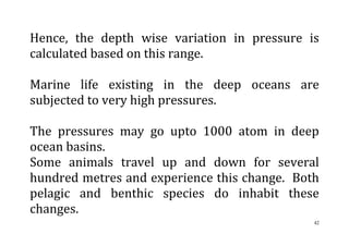 42
Hence, the depth wise variation in pressure is
calculated based on this range.
Marine life existing in the deep oceans are
subjected to very high pressures.
The pressures may go upto 1000 atom in deep
ocean basins.
Some animals travel up and down for several
hundred metres and experience this change. Both
pelagic and benthic species do inhabit these
changes.
 