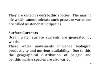 43
They are called as eurybathic species. The marine
life which cannot tolerate such pressure variations
are called as stenobathic species.
Surface Currents
Ocean water surface currents are generated by
winds.
These water movements influence biological
productivity and nutrient availability. Due to this,
the geographical distribution of pelagic and
benthic marine species are also varied.
 