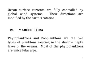 44
Ocean surface currents are fully controlled by
global wind systems. Their directions are
modified by the earth’s rotation.
IV. MARINE FLORA
Phytoplanktons and Zooplanktons are the two
types of planktons existing in the shallow depth
layer of the oceans. Most of the phytoplanktons
are unicellular alge.
 
