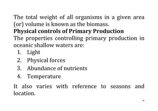 46
The total weight of all organisms in a given area
(or) volume is known as the biomass.
Physical controls of Primary Production
The properties controlling primary production in
oceanic shallow waters are:
1. Light
2. Physical forces
3. Abundance of nutrients
4. Temperature
It also varies with reference to seasons and
location.
 