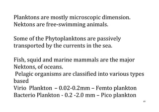 49
Planktons are mostly microscopic dimension.
Nektons are free-swimming animals.
Some of the Phytoplanktons are passively
transported by the currents in the sea.
Fish, squid and marine mammals are the major
Nektons, of oceans.
Pelagic organisms are classified into various types
based
Virio Plankton – 0.02-0.2mm – Femto plankton
Bacterio Plankton - 0.2 -2.0 mm – Pico plankton
 
