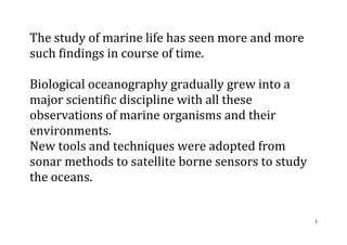 5
The study of marine life has seen more and more
such findings in course of time.
Biological oceanography gradually grew into a
major scientific discipline with all these
observations of marine organisms and their
environments.
New tools and techniques were adopted from
sonar methods to satellite borne sensors to study
the oceans.
 