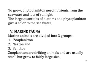 51
To grow, phytoplankton need nutrients from the
seawater and lots of sunlight.
The large quantities of diatoms and phytoplankton
give a color to the sea water.
V. MARINE FAUNA
Marine animals are divided into 3 groups:
1. Zooplankton
2. Nekton and
3. Benthos
Zooplankton are drifting animals and are usually
small but grow to fairly large size.
 