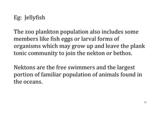 52
Eg: Jellyfish
The zoo plankton population also includes some
members like fish eggs or larval forms of
organisms which may grow up and leave the plank
tonic community to join the nekton or bethos.
Nektons are the free swimmers and the largest
portion of familiar population of animals found in
the oceans.
 
