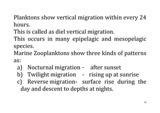58
Planktons show vertical migration within every 24
hours.
This is called as diel vertical migration.
This occurs in many epipelagic and mesopelagic
species.
Marine Zooplanktons show three kinds of patterns
as:
a) Nocturnal migration - after sunset
b) Twilight migration - rising up at sunrise
c) Reverse migration- surface rise during the
day and descent to depths at nights.
 