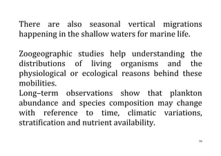 59
There are also seasonal vertical migrations
happening in the shallow waters for marine life.
Zoogeographic studies help understanding the
distributions of living organisms and the
physiological or ecological reasons behind these
mobilities.
Long–term observations show that plankton
abundance and species composition may change
with reference to time, climatic variations,
stratification and nutrient availability.
 