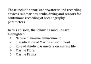 6
These include sonar, underwater sound recording
devices, submarines, scuba diving and sensors for
continuous recording of oceanography
parameters.
In this episode, the following modules are
highlighted:
1. Nature of marine environment
2. Classification of Marine environment
3. Role of abiotic parameters on marine life
4. Marine Flora
5. Marine Fauna
 