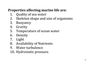 60
Properties affecting marine life are:
1. Quality of sea water
2. Skeleton shape and size of organisms
3. Buoyancy
4. Gravity
5. Temperature of ocean water
6. Density
7. Light
8. Availability of Nutrients
9. Water turbulence
10. Hydrostatic pressure.
 