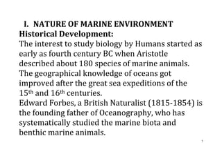 7
I. NATURE OF MARINE ENVIRONMENT
Historical Development:
The interest to study biology by Humans started as
early as fourth century BC when Aristotle
described about 180 species of marine animals.
The geographical knowledge of oceans got
improved after the great sea expeditions of the
15th and 16th centuries.
Edward Forbes, a British Naturalist (1815-1854) is
the founding father of Oceanography, who has
systematically studied the marine biota and
benthic marine animals.
 