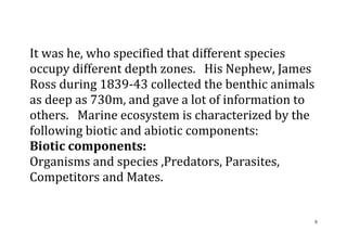 8
It was he, who specified that different species
occupy different depth zones. His Nephew, James
Ross during 1839-43 collected the benthic animals
as deep as 730m, and gave a lot of information to
others. Marine ecosystem is characterized by the
following biotic and abiotic components:
Biotic components:
Organisms and species ,Predators, Parasites,
Competitors and Mates.
 