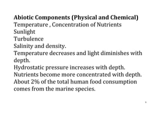 9
Abiotic Components (Physical and Chemical)
Temperature , Concentration of Nutrients
Sunlight
Turbulence
Salinity and density.
Temperature decreases and light diminishes with
depth.
Hydrostatic pressure increases with depth.
Nutrients become more concentrated with depth.
About 2% of the total human food consumption
comes from the marine species.
 