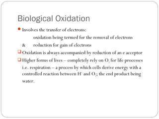Biological Oxidation
 Involves the transfer of electrons:

oxidation being termed for the removal of electrons
& reduction for gain of electrons
 Oxidation is always accompanied by reduction of an e- acceptor
 Higher forms of lives – completely rely on O2 for life processes
i.e. respiration – a process by which cells derive energy with a
controlled reaction between H+ and O2; the end product being
water.

 