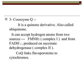 3- Coenzyme Q :-  It is a quinone derivative. Also called ubiquinone.  It can accept hydrogen atoms from two sources ---  FMNH 2  ( complex I )  and from FADH  2  , produced on succinate dehydrogenase ( complex II ). CoQ links flavoporoteins to cytochromes. 