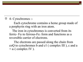 4- Cytochromes :- Each cytochrome contains a heme group made of a porphyrin ring with an iron atom. The iron in cytochromes is converted from its ferric- Fe 3  to ferrous-Fe 2  form and functions as a reversible carrier of electrons. The electrons are passed along the chain from coQ to cytochromes b and c1 ( complex III ), c and a + a 3  ( complex IV ). 