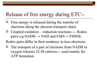 Release of free energy during ETC:- Free energy is released during the transfer of electrons along the electron transport chain. Coupled oxidation – reduction reactions --- Redox pairs e.g NADH -> NAD and FMN-> FMNH 2 . Redox pairs differ in their tendency to lose electrons. The transport of a pair of electrons from NADH to oxygen releases 52.58 calories--- used mainly for ATP formation. 