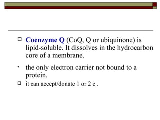 Coenzyme Q  (CoQ, Q or ubiquinone) is lipid-soluble. It dissolves in the hydrocarbon core of a membrane. the only electron carrier not bound to a protein. it can accept/donate 1 or 2 e - .  