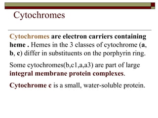 Cytochromes   are electron carriers containing heme .  Hemes in the 3 classes of cytochrome ( a ,  b ,  c ) differ in substituents on the porphyrin ring.  Some cytochromes(b,c1,a,a3) are part of large  integral membrane protein complexes .  Cytochrome c  is a small, water-soluble protein.  Cytochromes 