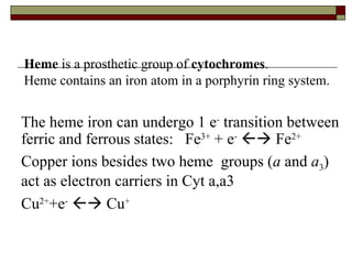The heme iron can undergo 1 e -  transition between ferric and ferrous states:  Fe 3+  + e -     Fe 2+ Copper ions besides two heme  groups ( a  and  a 3 ) act as electron carriers in Cyt a,a3  Cu 2+ +e -     Cu + Heme  is a prosthetic group of  cytochromes .  Heme contains an iron atom in a porphyrin ring system.  