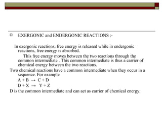 EXERGONIC and ENDERGONIC REACTIONS :- In exergonic reactions, free energy is released while in endergonic reactions, free energy is absorbed.  This free energy moves between the two reactions through the common intermediate . This common intermediate is thus a carrier of chemical energy between the two reactions. Two chemical reactions have a common intermediate when they occur in a sequence. For example A + B  ->  C + D D + X  ->  Y + Z D is the common intermediate and can act as carrier of chemical energy. 