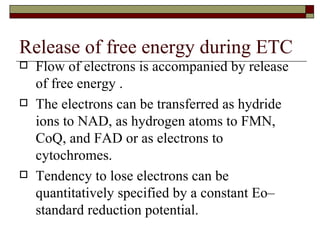 Release of free energy during ETC  Flow of electrons is accompanied by release of free energy . The electrons can be transferred as hydride ions to NAD, as hydrogen atoms to FMN, CoQ, and FAD or as electrons to cytochromes. Tendency to lose electrons can be quantitatively specified by a constant Eo– standard reduction potential. 