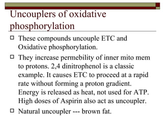 Uncouplers of oxidative phosphorylation These compounds uncouple ETC and Oxidative phosphorylation. They increase permebility of inner mito mem to protons. 2,4 dinitrophenol is a classic example. It causes ETC to proceed at a rapid rate without forming a proton gradient. Energy is released as heat, not used for ATP. High doses of Aspirin also act as uncoupler. Natural uncoupler --- brown fat. 
