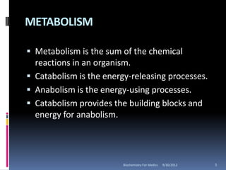 METABOLISM

 Metabolism is the sum of the chemical
  reactions in an organism.
 Catabolism is the energy-releasing processes.
 Anabolism is the energy-using processes.
 Catabolism provides the building blocks and
  energy for anabolism.




                         Biochemistry For Medics   9/30/2012   5
 