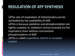 REGULATION OF ATP SYNTHESIS

The rate of respiration of mitochondria can be
controlled by the availability of ADP.
This is because oxidation and phosphorylation are
tightly coupled; ie, oxidation cannot proceed via the
respiratory chain without concomitant
phosphorylation of ADP.
This is called respiratory control or acceptor
control.



                            Biochemistry For Medics   9/30/2012   65
 