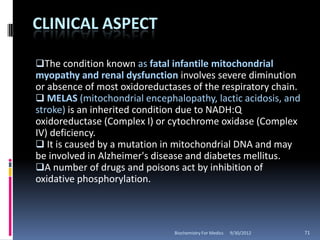 CLINICAL ASPECT

The condition known as fatal infantile mitochondrial
myopathy and renal dysfunction involves severe diminution
or absence of most oxidoreductases of the respiratory chain.
 MELAS (mitochondrial encephalopathy, lactic acidosis, and
stroke) is an inherited condition due to NADH:Q
oxidoreductase (Complex I) or cytochrome oxidase (Complex
IV) deficiency.
 It is caused by a mutation in mitochondrial DNA and may
be involved in Alzheimer's disease and diabetes mellitus.
A number of drugs and poisons act by inhibition of
oxidative phosphorylation.



                               Biochemistry For Medics   9/30/2012   71
 