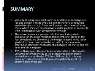 SUMMARY
 Virtually all energy released from the oxidation of carbohydrate,
  fat, and protein is made available in mitochondria as reducing
  equivalents (—H or e–). These are funneled into the respiratory
  chain, where they are passed down a redox gradient of carriers to
  their final reaction with oxygen to form water.
 The redox carriers are grouped into four respiratory chain
  complexes in the inner mitochondrial membrane. Three of the
  four complexes are able to use the energy released in the redox
  gradient to pump protons to the outside of the membrane,
  creating an electrochemical potential between the matrix and the
  inner membrane space.
 ATP synthase spans the membrane and acts like a rotary motor
  using the potential energy of the proton gradient or proton
  motive force to synthesize ATP from ADP and Pi. In this way,
  oxidation is closely coupled to phosphorylation to meet the
  energy needs of the cell.

                                    Biochemistry For Medics   9/30/2012   72
 