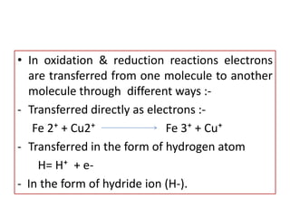 • In oxidation & reduction reactions electrons
are transferred from one molecule to another
molecule through different ways :-
- Transferred directly as electrons :-
Fe 2⁺ + Cu2⁺ Fe 3⁺ + Cu⁺
- Transferred in the form of hydrogen atom
H= H⁺ + e-
- In the form of hydride ion (H-).
 