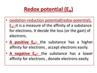Redox potential (Eₒ)
• oxidation-reduction potential(redox-potential),
Eₒ:-it is a measure of the affinity of a substance
for electrons. It decide the loss (or the gain) of
electrons.
• A positive Eₒ:- the substance has a higher
affinity for electrons , accept electrons easily.
• A negative Eₒ:- the substance has a lower
affinity for electrons , donate electrons easily.
 