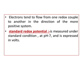 • Electrons tend to flow from one redox couple
to another in the direction of the more
positive system.
• standard redox potential :-is measured under
standard condition , at pH-7, and is expressed
in volts.
 