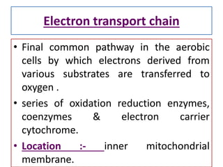 Electron transport chain
• Final common pathway in the aerobic
cells by which electrons derived from
various substrates are transferred to
oxygen .
• series of oxidation reduction enzymes,
coenzymes & electron carrier
cytochrome.
• Location :- inner mitochondrial
membrane.
 