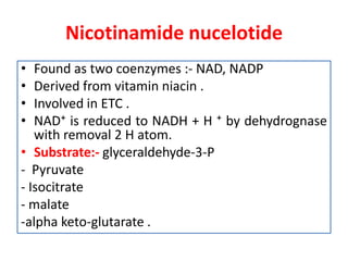 Nicotinamide nucelotide
• Found as two coenzymes :- NAD, NADP
• Derived from vitamin niacin .
• Involved in ETC .
• NAD⁺ is reduced to NADH + H ⁺ by dehydrognase
with removal 2 H atom.
• Substrate:- glyceraldehyde-3-P
- Pyruvate
- Isocitrate
- malate
-alpha keto-glutarate .
 
