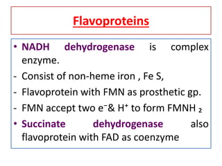 Flavoproteins
• NADH dehydrogenase is complex
enzyme.
- Consist of non-heme iron , Fe S,
- Flavoprotein with FMN as prosthetic gp.
- FMN accept two e⁻& H⁺ to form FMNH ₂
• Succinate dehydrogenase also
flavoprotein with FAD as coenzyme
 
