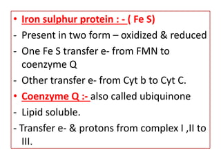 • Iron sulphur protein : - ( Fe S)
- Present in two form – oxidized & reduced
- One Fe S transfer e- from FMN to
coenzyme Q
- Other transfer e- from Cyt b to Cyt C.
• Coenzyme Q :- also called ubiquinone
- Lipid soluble.
- Transfer e- & protons from complex I ,II to
III.
 