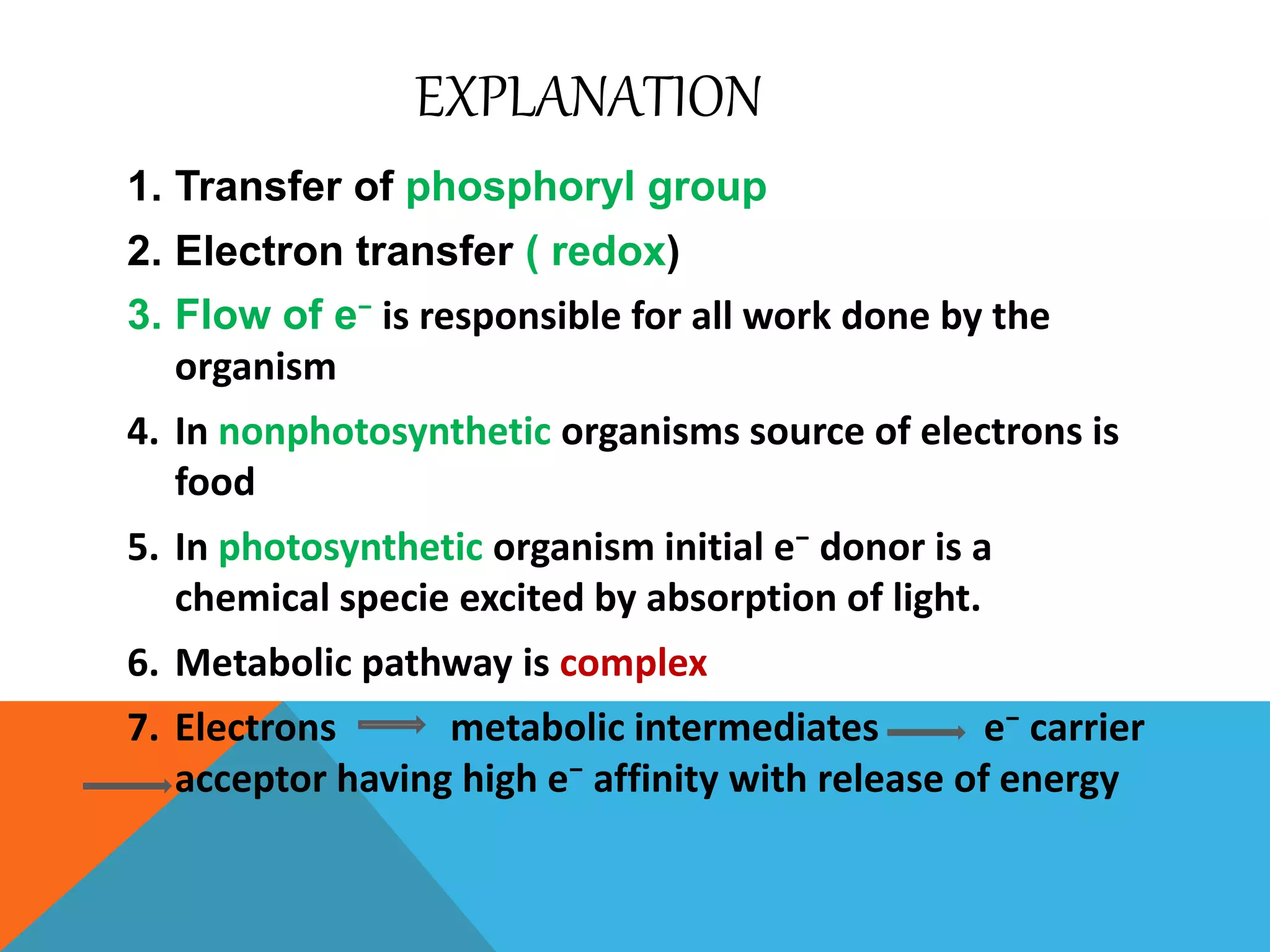 EXPLANATION
1. Transfer of phosphoryl group
2. Electron transfer ( redox)
3. Flow of e⁻ is responsible for all work done by the
organism
4. In nonphotosynthetic organisms source of electrons is
food
5. In photosynthetic organism initial e⁻ donor is a
chemical specie excited by absorption of light.
6. Metabolic pathway is complex
7. Electrons metabolic intermediates e⁻ carrier
acceptor having high e⁻ affinity with release of energy
 