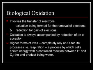 Biological Oxidation
 Involves the transfer of electrons:
oxidation being termed for the removal of electrons
& reduction for gain of electrons
 Oxidation is always accompanied by reduction of an e-
acceptor
 Higher forms of lives – completely rely on O2 for life
processes i.e. respiration – a process by which cells
derive energy with a controlled reaction between H+
and
O2; the end product being water.
 