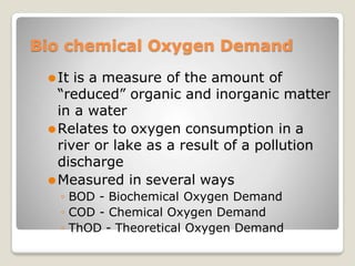 Bio chemical Oxygen Demand
⚫It is a measure of the amount of
“reduced” organic and inorganic matter
in a water
⚫Relates to oxygen consumption in a
river or lake as a result of a pollution
discharge
⚫Measured in several ways
◦ BOD - Biochemical Oxygen Demand
◦ COD - Chemical Oxygen Demand
◦ ThOD - Theoretical Oxygen Demand
 