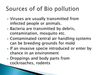  Viruses are usually transmitted from
infected people or animals.
 Bacteria are transmitted by debris,
contamination, mosquito etc.
 Contaminated central air handling systems
can be breeding grounds for mold
 If an invasive specie introduced or enter by
chance in an environment
 Droppings and body parts from
cockroaches, rodents
 