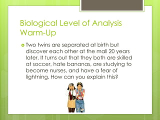 Biological Level of Analysis 
Warm-Up 
 Two twins are separated at birth but 
discover each other at the mall 20 years 
later. It turns out that they both are skilled 
at soccer, hate bananas, are studying to 
become nurses, and have a fear of 
lightning. How can you explain this? 
 