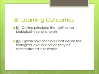 I.B. Learning Outcomes 
 B1- Outline principles that define the 
biological level of analysis 
 B2- Explain how principles that define the 
biological level of analysis may be 
demonstrated in research 
 