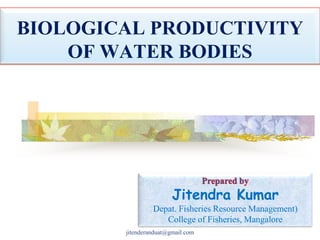 BIOLOGICAL PRODUCTIVITY
OF WATER BODIES

Jitendra Kumar
Depat. Fisheries Resource Management)
College of Fisheries, Mangalore
jitenderanduat@gmail.com

 
