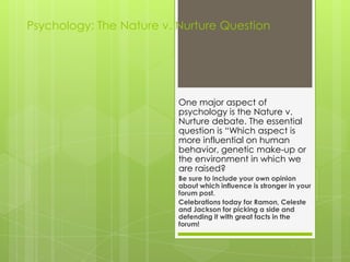 Psychology: The Nature v. Nurture Question
One major aspect of
psychology is the Nature v.
Nurture debate. The essential
question is “Which aspect is
more influential on human
behavior, genetic make-up or
the environment in which we
are raised?
Be sure to include your own opinion
about which influence is stronger in your
forum post.
Celebrations today for Ramon, Celeste
and Jackson for picking a side and
defending it with great facts in the
forum!
 
