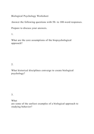Biological Psychology Worksheet
Answer the following questions with 50- to 100-word responses.
Prepare to discuss your answers.
1.
What are the core assumptions of the biopsychological
approach?
2.
What historical disciplines converge to create biological
psychology?
3.
What
are some of the earliest examples of a biological approach to
studying behavior?
 