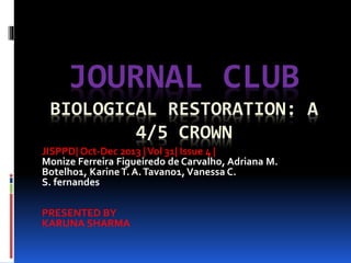 JOURNAL CLUB
BIOLOGICAL RESTORATION: A
4/5 CROWN
JISPPD| Oct-Dec 2013 |Vol 31| Issue 4 |
Monize Ferreira Figueiredo de Carvalho, Adriana M.
Botelho1, KarineT. A.Tavano1,Vanessa C.
S. fernandes
PRESENTED BY
KARUNA SHARMA
 